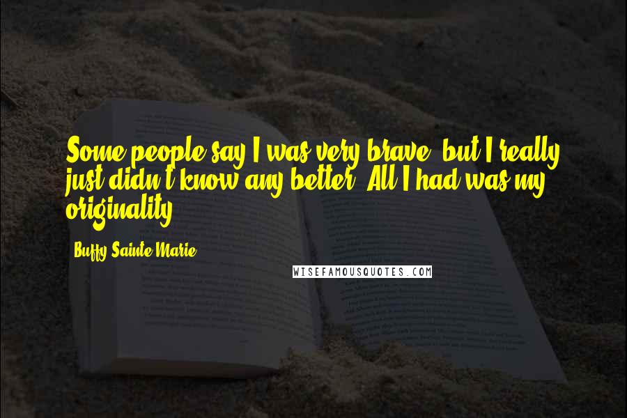 Buffy Sainte-Marie Quotes: Some people say I was very brave, but I really just didn't know any better. All I had was my originality.