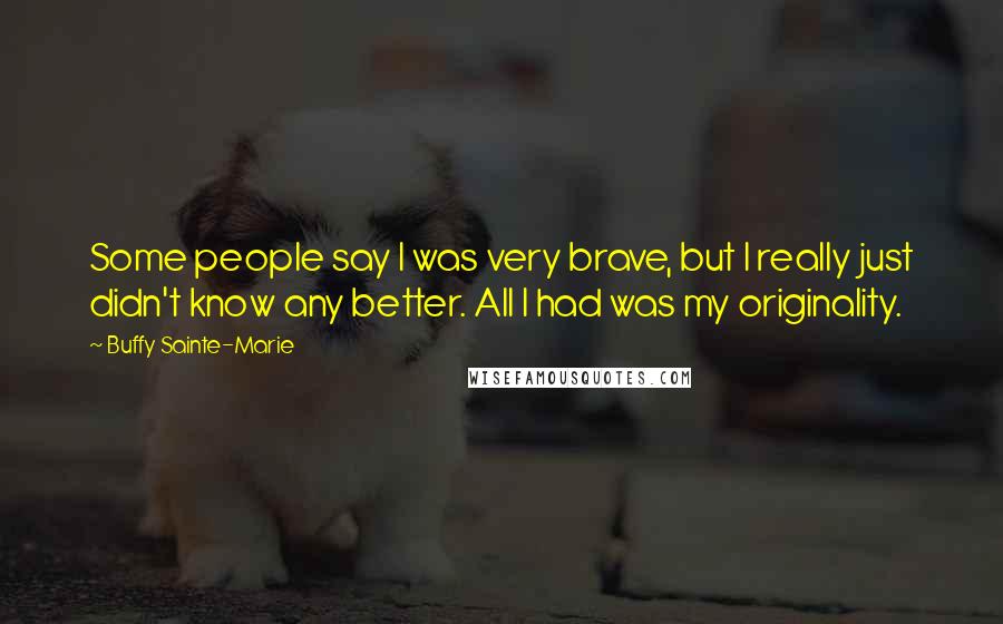 Buffy Sainte-Marie Quotes: Some people say I was very brave, but I really just didn't know any better. All I had was my originality.