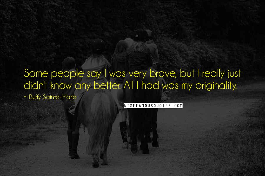 Buffy Sainte-Marie Quotes: Some people say I was very brave, but I really just didn't know any better. All I had was my originality.