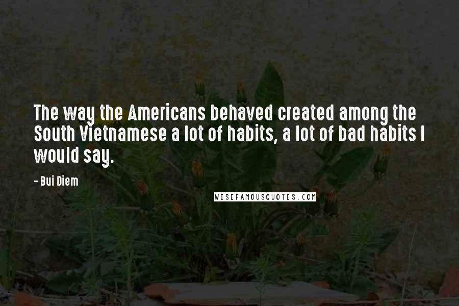 Bui Diem Quotes: The way the Americans behaved created among the South Vietnamese a lot of habits, a lot of bad habits I would say.