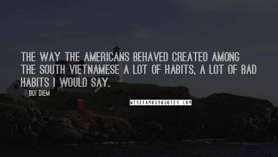 Bui Diem Quotes: The way the Americans behaved created among the South Vietnamese a lot of habits, a lot of bad habits I would say.