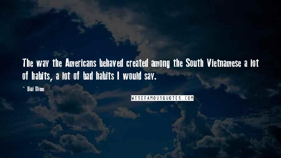 Bui Diem Quotes: The way the Americans behaved created among the South Vietnamese a lot of habits, a lot of bad habits I would say.