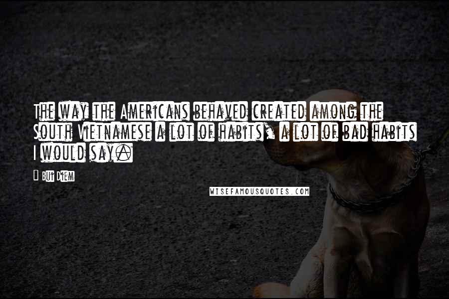 Bui Diem Quotes: The way the Americans behaved created among the South Vietnamese a lot of habits, a lot of bad habits I would say.