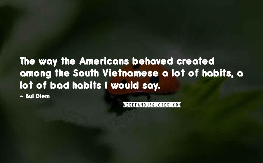 Bui Diem Quotes: The way the Americans behaved created among the South Vietnamese a lot of habits, a lot of bad habits I would say.