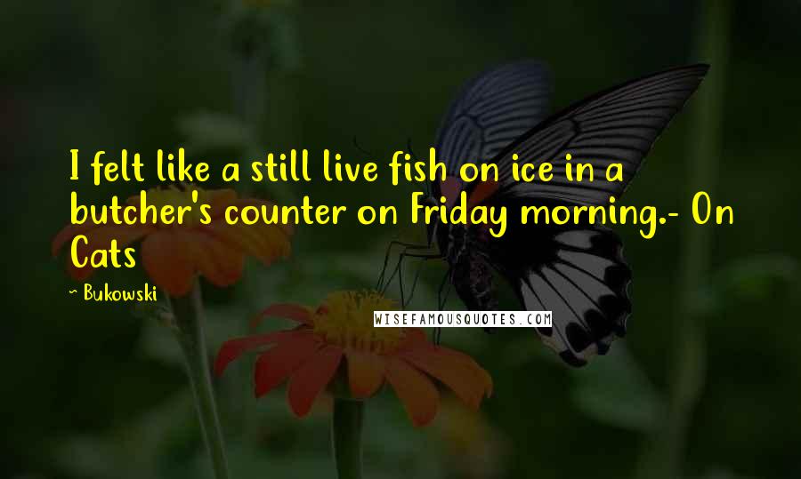 Bukowski Quotes: I felt like a still live fish on ice in a butcher's counter on Friday morning.- On Cats