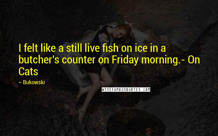 Bukowski Quotes: I felt like a still live fish on ice in a butcher's counter on Friday morning.- On Cats