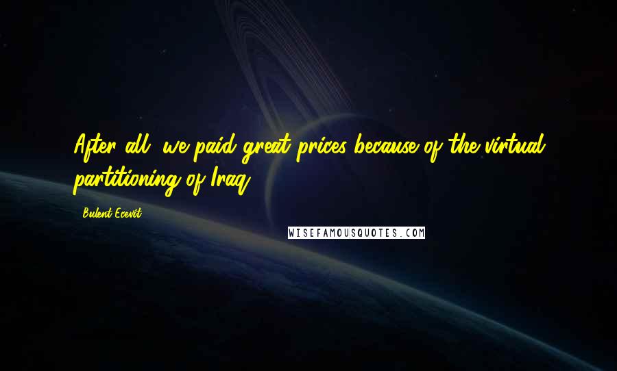 Bulent Ecevit Quotes: After all, we paid great prices because of the virtual partitioning of Iraq.