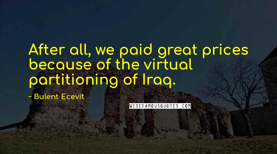 Bulent Ecevit Quotes: After all, we paid great prices because of the virtual partitioning of Iraq.