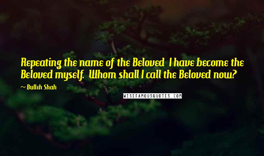 Bulleh Shah Quotes: Repeating the name of the Beloved  I have become the Beloved myself.  Whom shall I call the Beloved now?