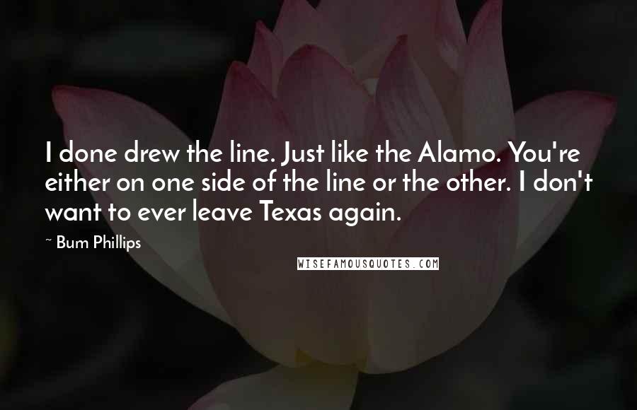 Bum Phillips Quotes: I done drew the line. Just like the Alamo. You're either on one side of the line or the other. I don't want to ever leave Texas again.