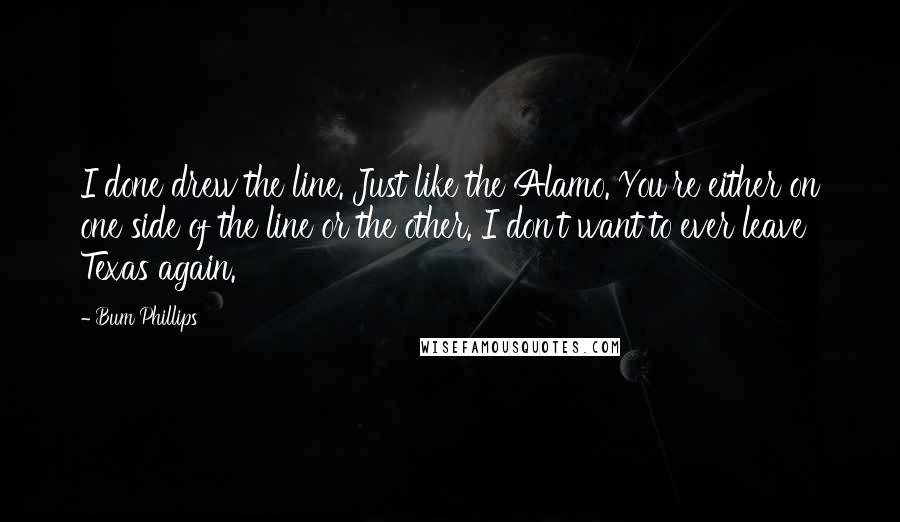 Bum Phillips Quotes: I done drew the line. Just like the Alamo. You're either on one side of the line or the other. I don't want to ever leave Texas again.