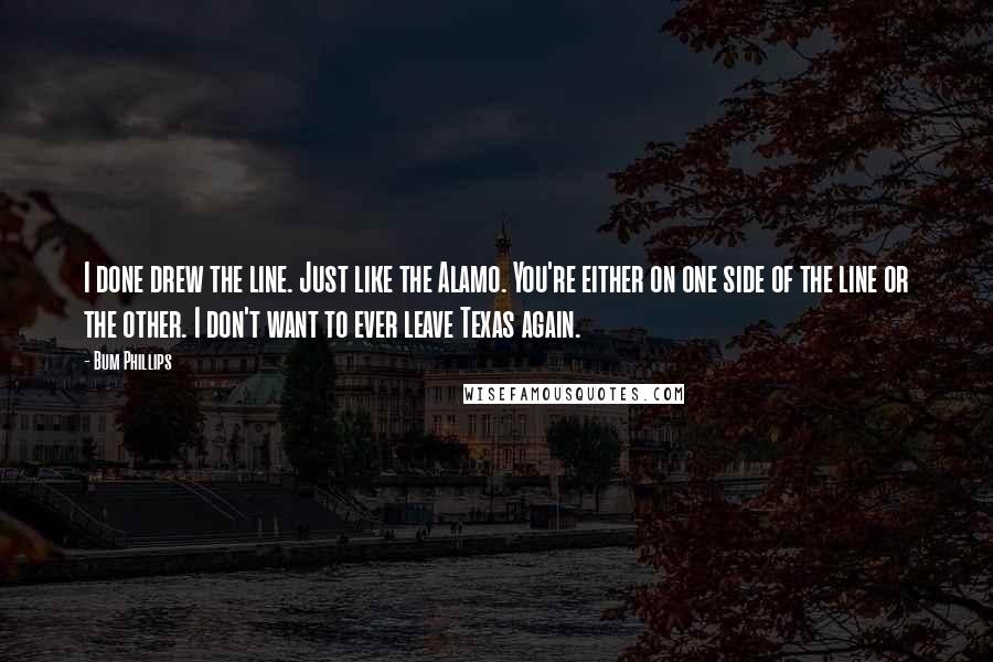 Bum Phillips Quotes: I done drew the line. Just like the Alamo. You're either on one side of the line or the other. I don't want to ever leave Texas again.