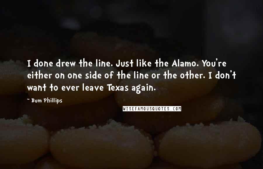 Bum Phillips Quotes: I done drew the line. Just like the Alamo. You're either on one side of the line or the other. I don't want to ever leave Texas again.