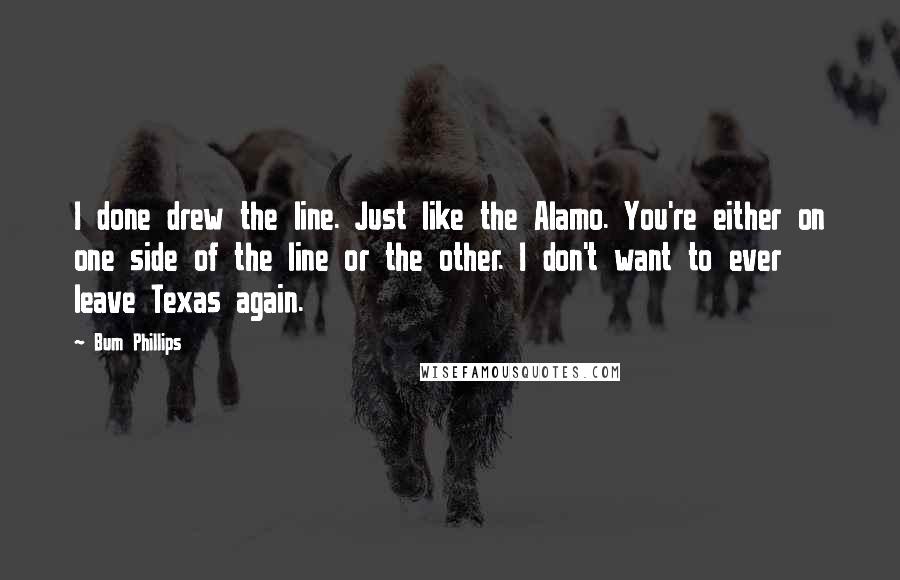 Bum Phillips Quotes: I done drew the line. Just like the Alamo. You're either on one side of the line or the other. I don't want to ever leave Texas again.