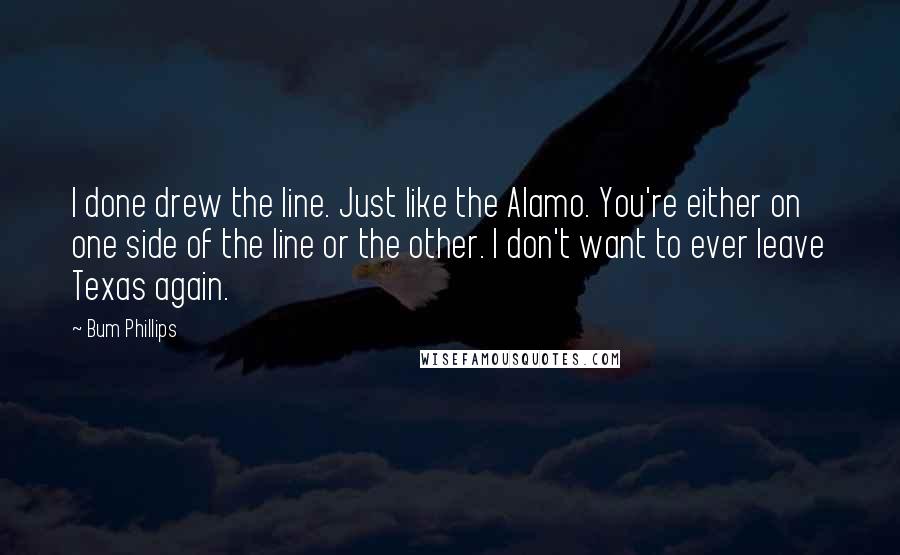 Bum Phillips Quotes: I done drew the line. Just like the Alamo. You're either on one side of the line or the other. I don't want to ever leave Texas again.