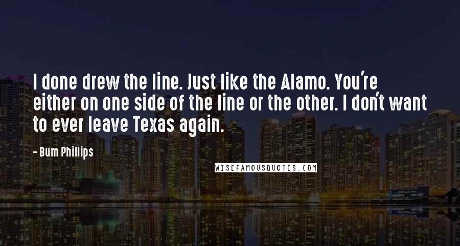 Bum Phillips Quotes: I done drew the line. Just like the Alamo. You're either on one side of the line or the other. I don't want to ever leave Texas again.
