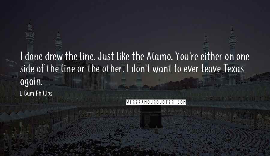 Bum Phillips Quotes: I done drew the line. Just like the Alamo. You're either on one side of the line or the other. I don't want to ever leave Texas again.