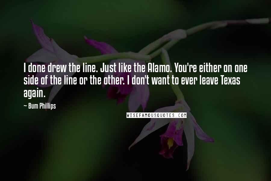 Bum Phillips Quotes: I done drew the line. Just like the Alamo. You're either on one side of the line or the other. I don't want to ever leave Texas again.