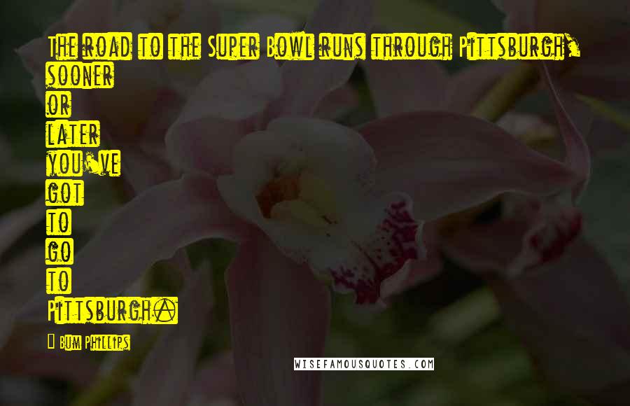 Bum Phillips Quotes: The road to the Super Bowl runs through Pittsburgh, sooner or later you've got to go to Pittsburgh.