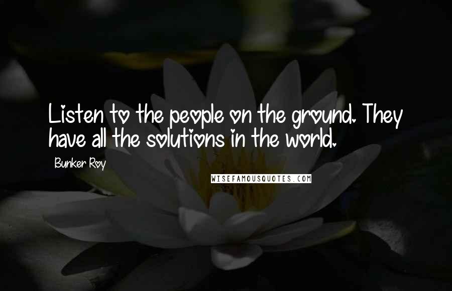 Bunker Roy Quotes: Listen to the people on the ground. They have all the solutions in the world.