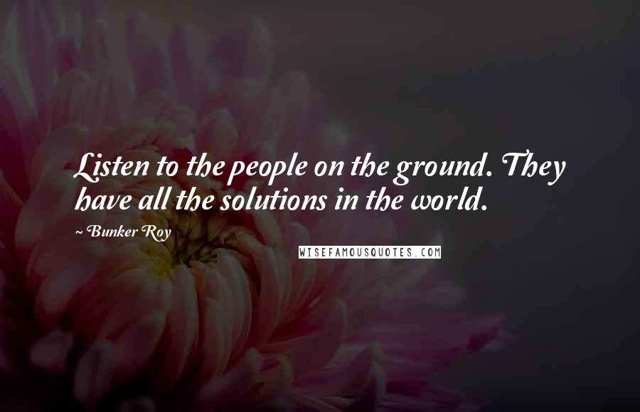 Bunker Roy Quotes: Listen to the people on the ground. They have all the solutions in the world.