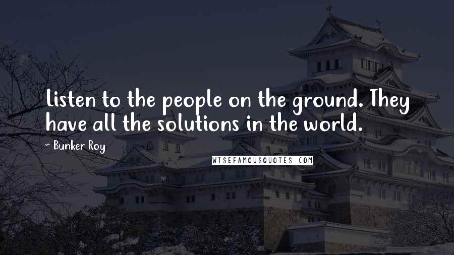 Bunker Roy Quotes: Listen to the people on the ground. They have all the solutions in the world.
