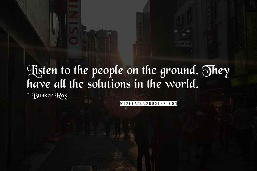 Bunker Roy Quotes: Listen to the people on the ground. They have all the solutions in the world.