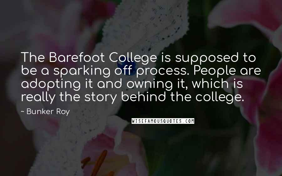 Bunker Roy Quotes: The Barefoot College is supposed to be a sparking off process. People are adopting it and owning it, which is really the story behind the college.