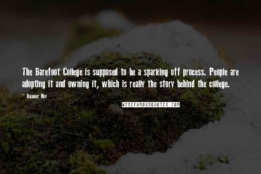 Bunker Roy Quotes: The Barefoot College is supposed to be a sparking off process. People are adopting it and owning it, which is really the story behind the college.