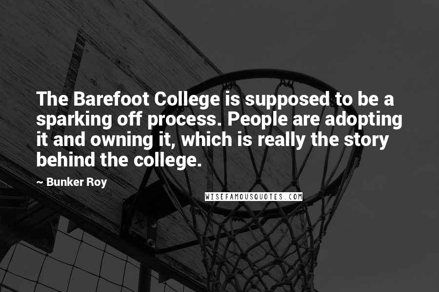 Bunker Roy Quotes: The Barefoot College is supposed to be a sparking off process. People are adopting it and owning it, which is really the story behind the college.