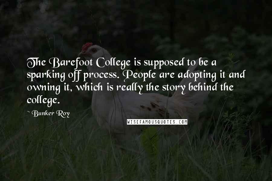 Bunker Roy Quotes: The Barefoot College is supposed to be a sparking off process. People are adopting it and owning it, which is really the story behind the college.