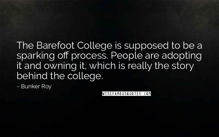 Bunker Roy Quotes: The Barefoot College is supposed to be a sparking off process. People are adopting it and owning it, which is really the story behind the college.