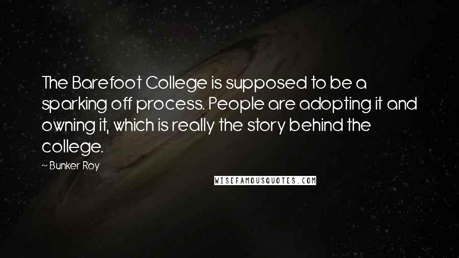 Bunker Roy Quotes: The Barefoot College is supposed to be a sparking off process. People are adopting it and owning it, which is really the story behind the college.