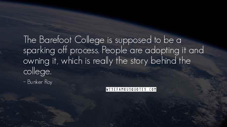 Bunker Roy Quotes: The Barefoot College is supposed to be a sparking off process. People are adopting it and owning it, which is really the story behind the college.