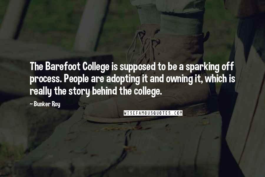 Bunker Roy Quotes: The Barefoot College is supposed to be a sparking off process. People are adopting it and owning it, which is really the story behind the college.