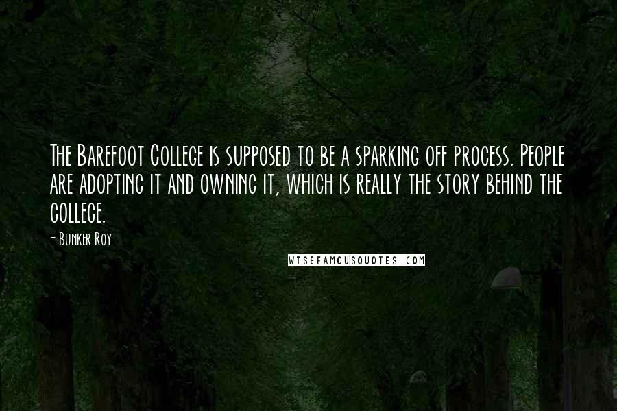 Bunker Roy Quotes: The Barefoot College is supposed to be a sparking off process. People are adopting it and owning it, which is really the story behind the college.