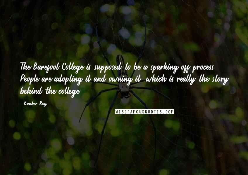 Bunker Roy Quotes: The Barefoot College is supposed to be a sparking off process. People are adopting it and owning it, which is really the story behind the college.