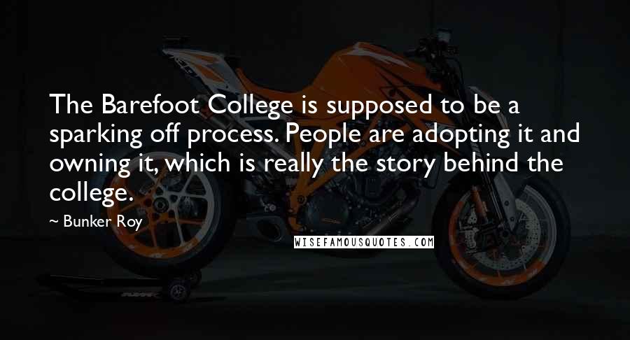 Bunker Roy Quotes: The Barefoot College is supposed to be a sparking off process. People are adopting it and owning it, which is really the story behind the college.