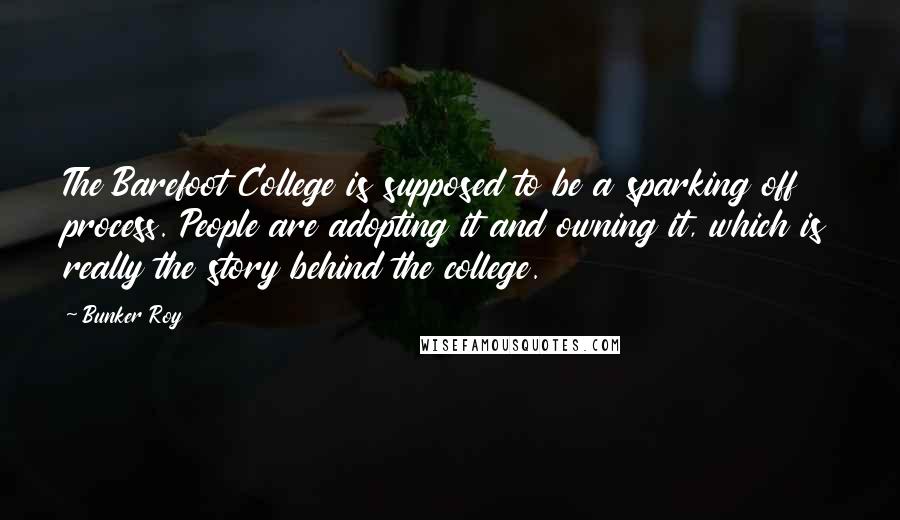 Bunker Roy Quotes: The Barefoot College is supposed to be a sparking off process. People are adopting it and owning it, which is really the story behind the college.