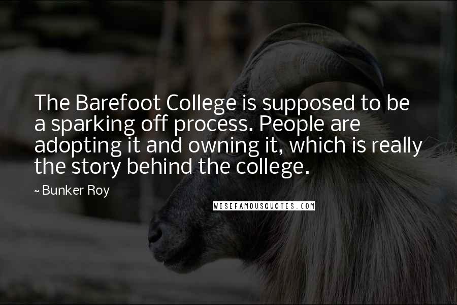 Bunker Roy Quotes: The Barefoot College is supposed to be a sparking off process. People are adopting it and owning it, which is really the story behind the college.