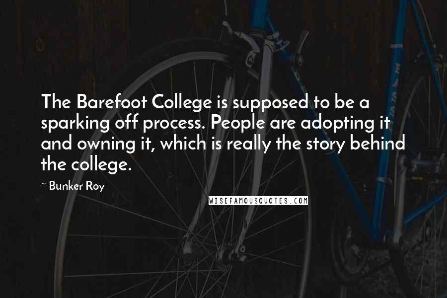 Bunker Roy Quotes: The Barefoot College is supposed to be a sparking off process. People are adopting it and owning it, which is really the story behind the college.