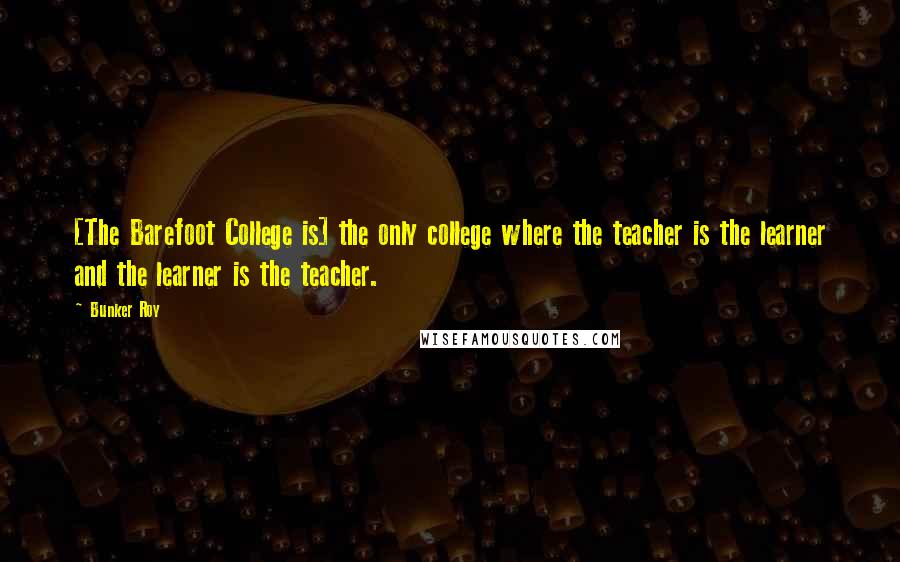 Bunker Roy Quotes: [The Barefoot College is] the only college where the teacher is the learner and the learner is the teacher.