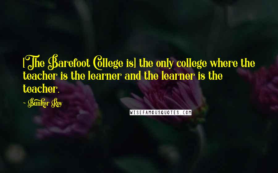 Bunker Roy Quotes: [The Barefoot College is] the only college where the teacher is the learner and the learner is the teacher.