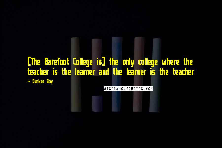 Bunker Roy Quotes: [The Barefoot College is] the only college where the teacher is the learner and the learner is the teacher.