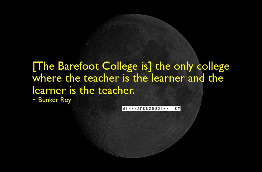 Bunker Roy Quotes: [The Barefoot College is] the only college where the teacher is the learner and the learner is the teacher.