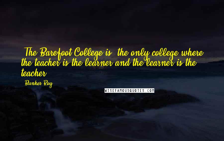 Bunker Roy Quotes: [The Barefoot College is] the only college where the teacher is the learner and the learner is the teacher.