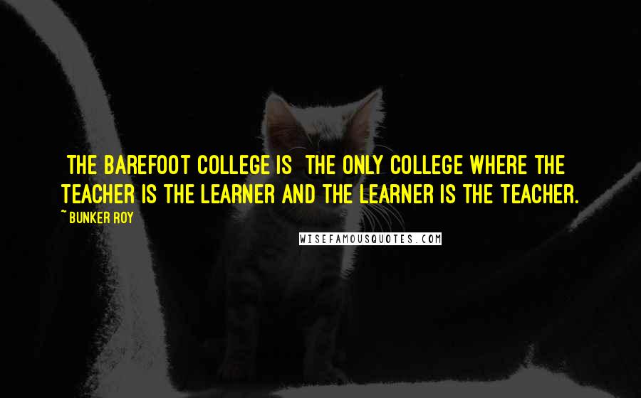 Bunker Roy Quotes: [The Barefoot College is] the only college where the teacher is the learner and the learner is the teacher.