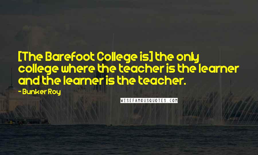 Bunker Roy Quotes: [The Barefoot College is] the only college where the teacher is the learner and the learner is the teacher.