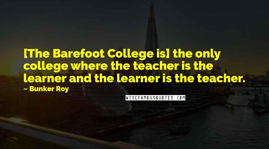 Bunker Roy Quotes: [The Barefoot College is] the only college where the teacher is the learner and the learner is the teacher.