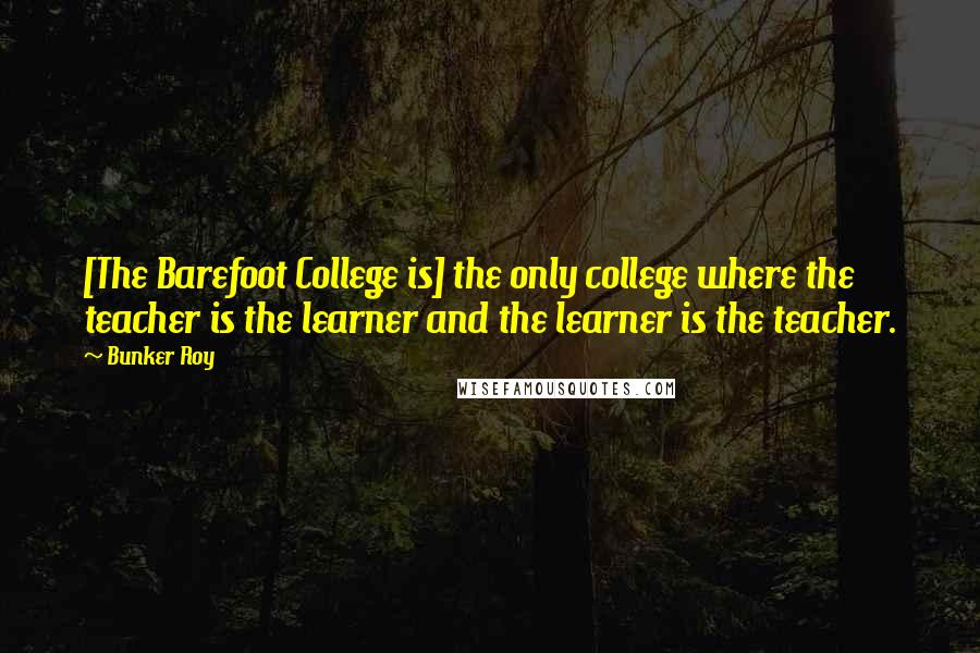 Bunker Roy Quotes: [The Barefoot College is] the only college where the teacher is the learner and the learner is the teacher.